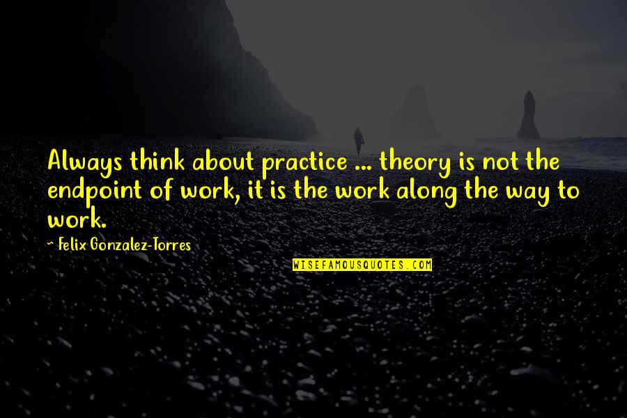 Being Xenophobic Quotes By Felix Gonzalez-Torres: Always think about practice ... theory is not