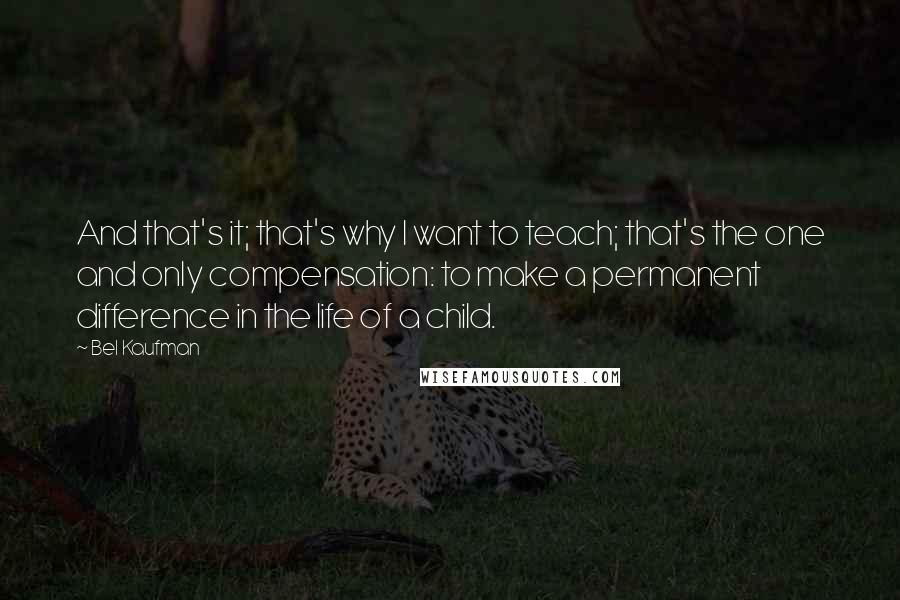 Bel Kaufman quotes: And that's it; that's why I want to teach; that's the one and only compensation: to make a permanent difference in the life of a child. Bel Kaufman quotes: And that's it; that's why I want to teach; that's the one and only compensation: to make a permanent difference in the life of a child.