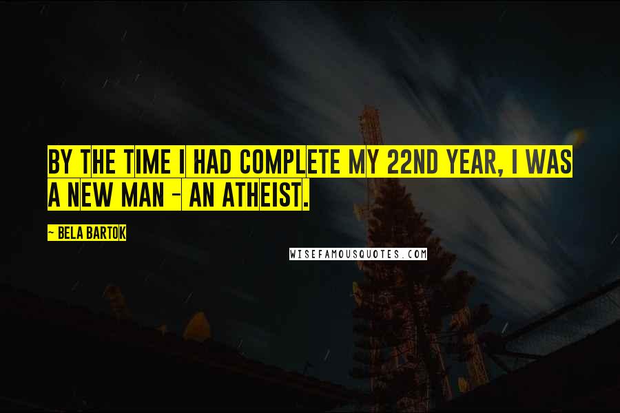 Bela Bartok quotes: By the time I had complete my 22nd year, I was a new man - an atheist.