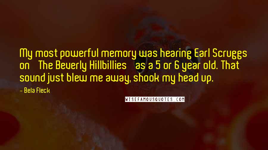 Bela Fleck quotes: My most powerful memory was hearing Earl Scruggs on 'The Beverly Hillbillies' as a 5 or 6 year old. That sound just blew me away, shook my head up.