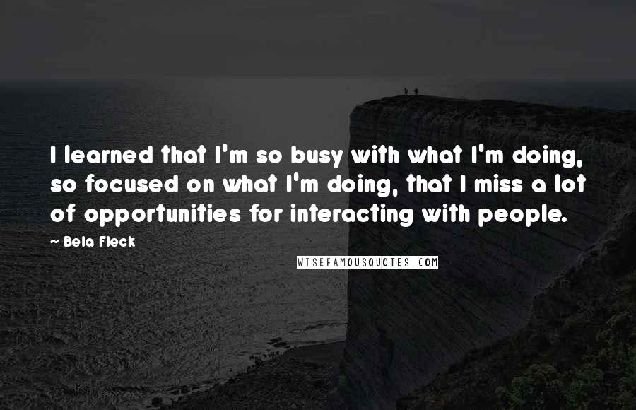 Bela Fleck quotes: I learned that I'm so busy with what I'm doing, so focused on what I'm doing, that I miss a lot of opportunities for interacting with people.
