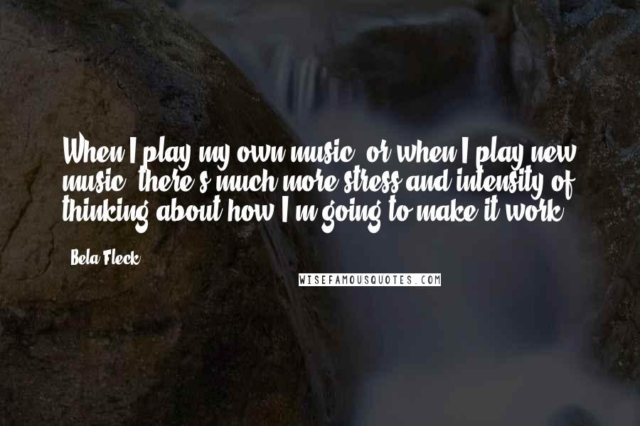 Bela Fleck quotes: When I play my own music, or when I play new music, there's much more stress and intensity of thinking about how I'm going to make it work!