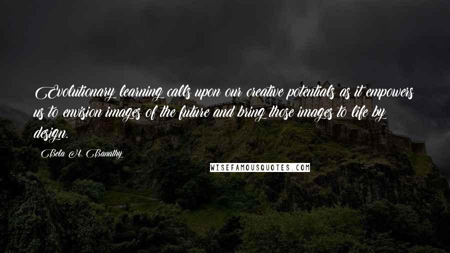 Bela H. Banathy quotes: Evolutionary learning calls upon our creative potentials as it empowers us to envision images of the future and bring those images to life by design.