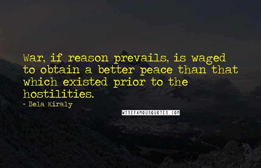 Bela Kiraly quotes: War, if reason prevails, is waged to obtain a better peace than that which existed prior to the hostilities. Bela Kiraly quotes: War, if reason prevails, is waged to obtain a better peace than that which existed prior to the hostilities.