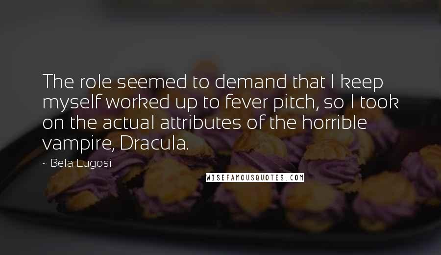 Bela Lugosi quotes: The role seemed to demand that I keep myself worked up to fever pitch, so I took on the actual attributes of the horrible vampire, Dracula. Bela Lugosi quotes: The role seemed to demand that I keep myself worked up to fever pitch, so I took on the actual attributes of the horrible vampire, Dracula.