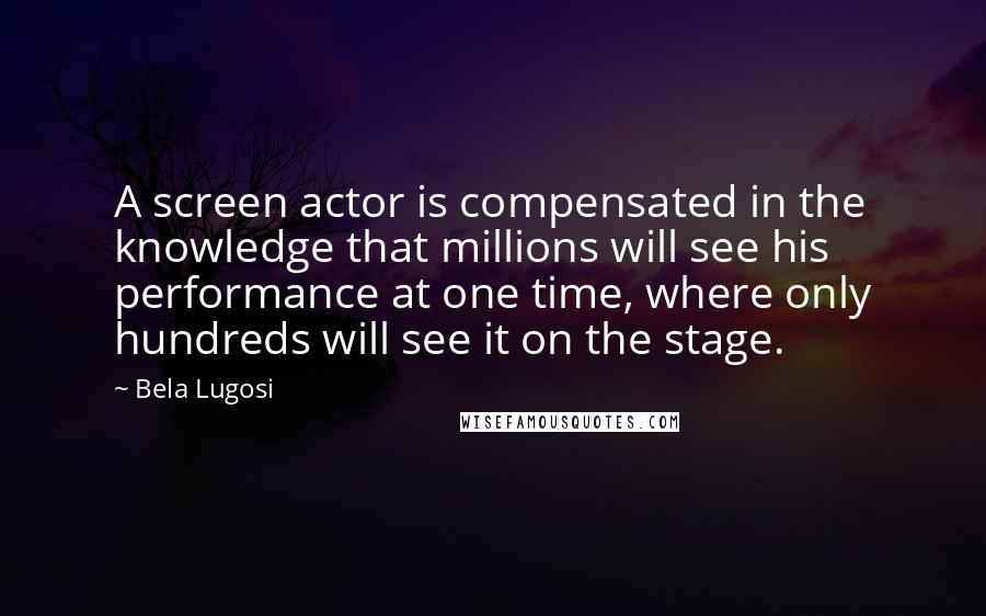 Bela Lugosi quotes: A screen actor is compensated in the knowledge that millions will see his performance at one time, where only hundreds will see it on the stage. Bela Lugosi quotes: A screen actor is compensated in the knowledge that millions will see his performance at one time, where only hundreds will see it on the stage.