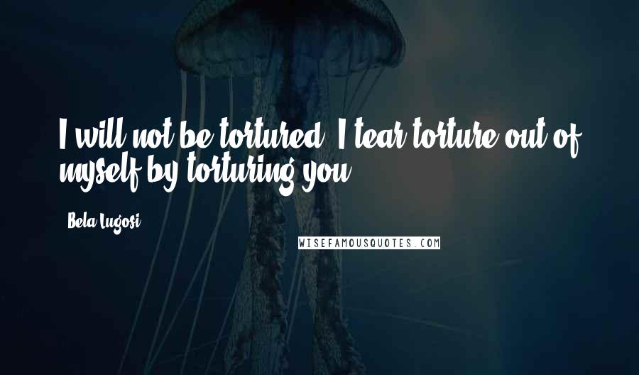 Bela Lugosi quotes: I will not be tortured, I tear torture out of myself by torturing you!