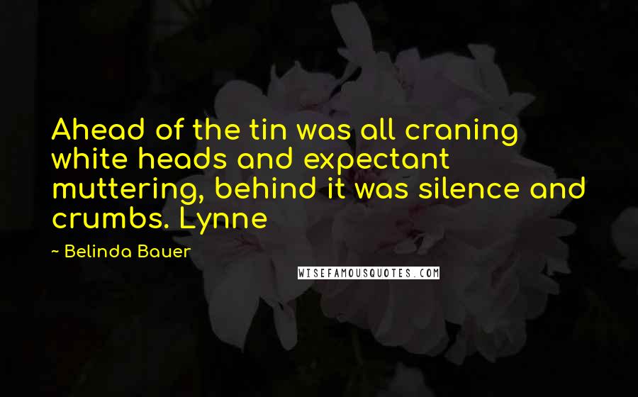 Belinda Bauer quotes: Ahead of the tin was all craning white heads and expectant muttering, behind it was silence and crumbs. Lynne Belinda Bauer quotes: Ahead of the tin was all craning white heads and expectant muttering, behind it was silence and crumbs. Lynne