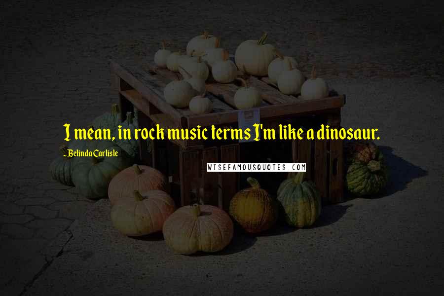 Belinda Carlisle quotes: I mean, in rock music terms I'm like a dinosaur.