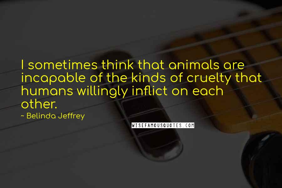 Belinda Jeffrey quotes: I sometimes think that animals are incapable of the kinds of cruelty that humans willingly inflict on each other.