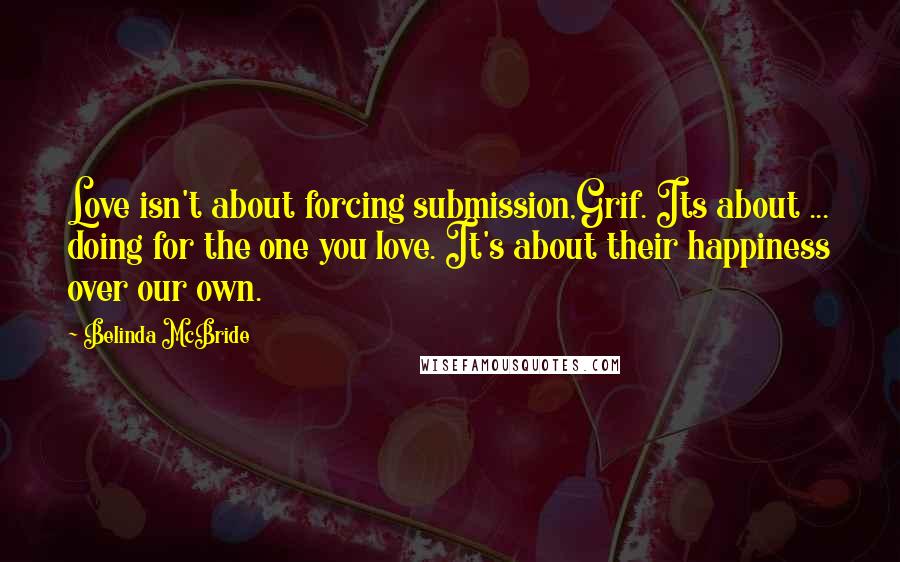Belinda McBride quotes: Love isn't about forcing submission,Grif. Its about ... doing for the one you love. It's about their happiness over our own. Belinda McBride quotes: Love isn't about forcing submission,Grif. Its about ... doing for the one you love. It's about their happiness over our own.