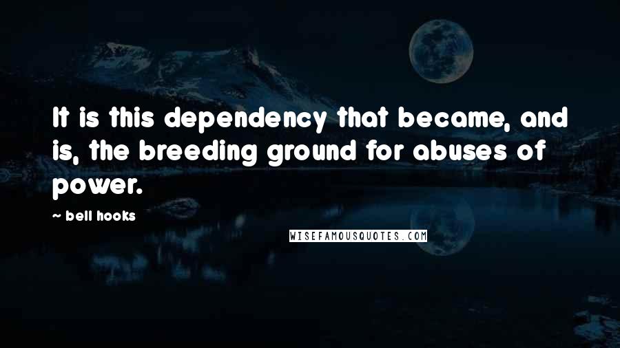 Bell Hooks quotes: It is this dependency that became, and is, the breeding ground for abuses of power.