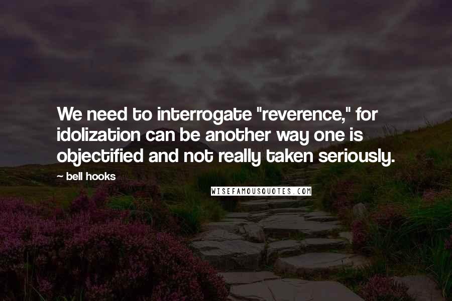 Bell Hooks quotes: We need to interrogate "reverence," for idolization can be another way one is objectified and not really taken seriously.