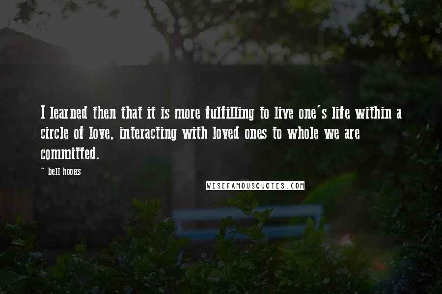 Bell Hooks quotes: I learned then that it is more fulfilling to live one's life within a circle of love, interacting with loved ones to whole we are committed.