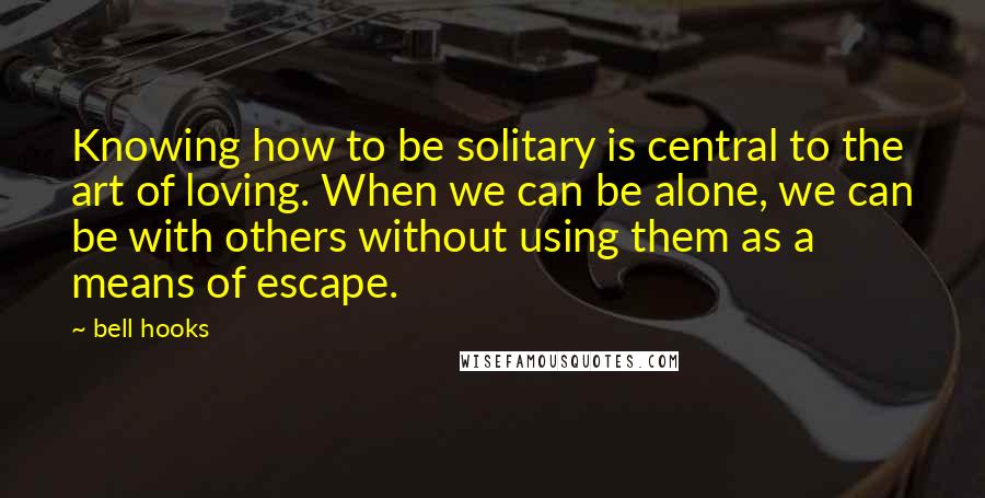 Bell Hooks quotes: Knowing how to be solitary is central to the art of loving. When we can be alone, we can be with others without using them as a means of escape.