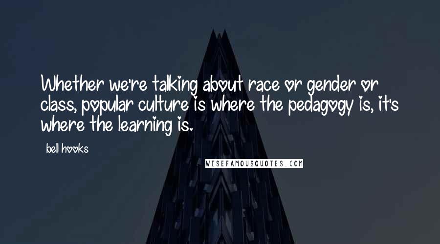 Bell Hooks quotes: Whether we're talking about race or gender or class, popular culture is where the pedagogy is, it's where the learning is.