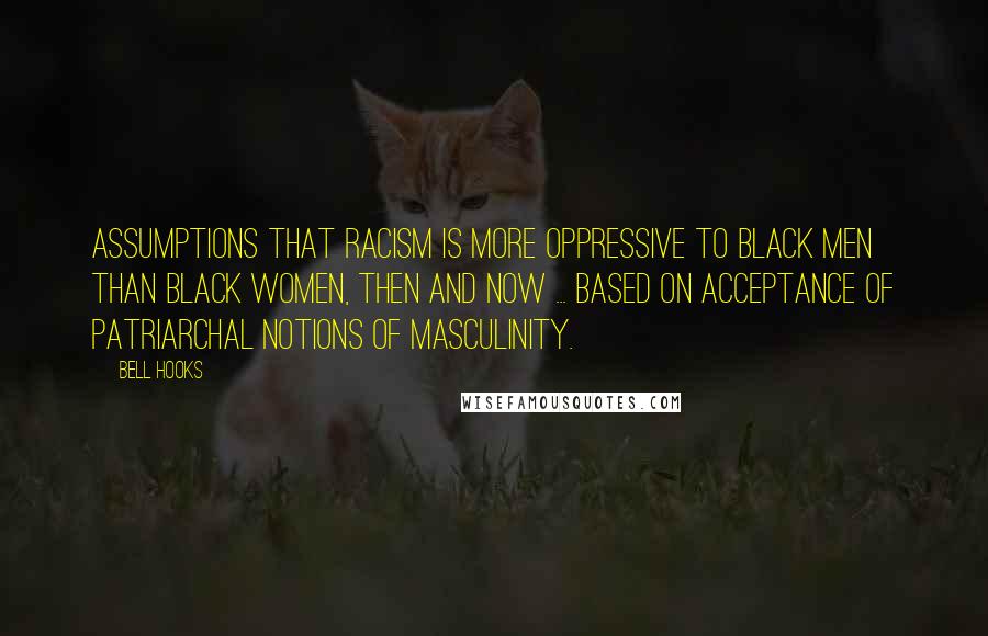 Bell Hooks quotes: Assumptions that racism is more oppressive to black men than black women, then and now ... based on acceptance of patriarchal notions of masculinity.