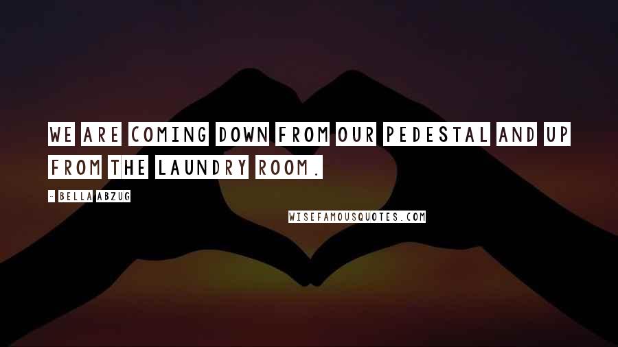 Bella Abzug quotes: We are coming down from our pedestal and up from the laundry room.