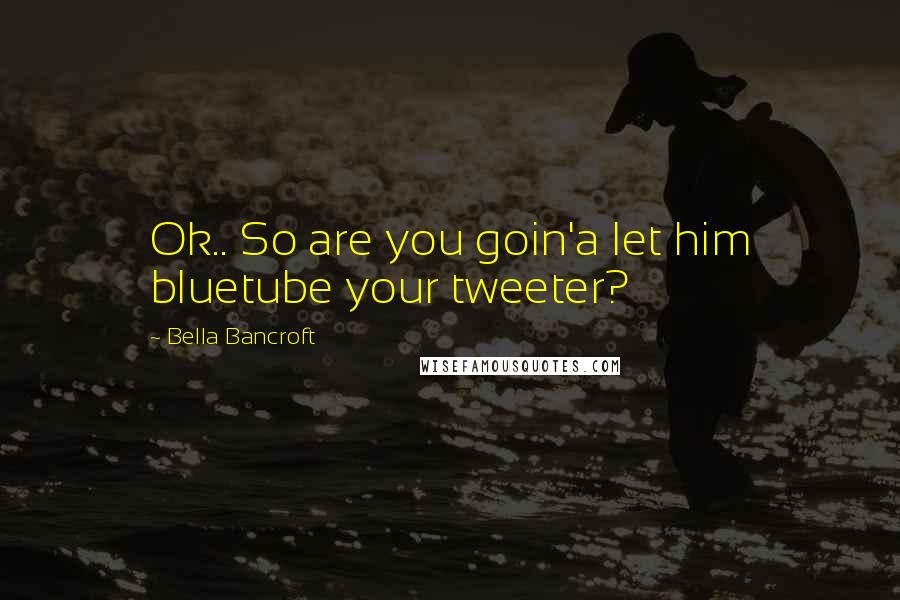 Bella Bancroft quotes: Ok.. So are you goin'a let him bluetube your tweeter?