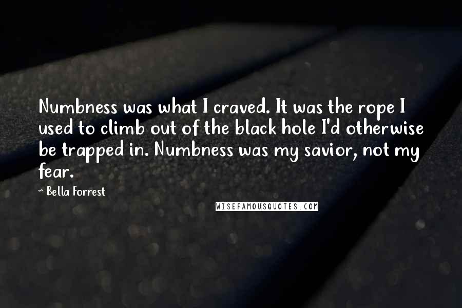 Bella Forrest quotes: Numbness was what I craved. It was the rope I used to climb out of the black hole I'd otherwise be trapped in. Numbness was my savior, not my fear.