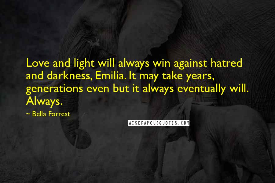 Bella Forrest quotes: Love and light will always win against hatred and darkness, Emilia. It may take years, generations even but it always eventually will. Always.