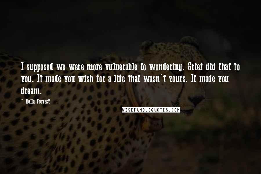 Bella Forrest quotes: I supposed we were more vulnerable to wondering. Grief did that to you. It made you wish for a life that wasn't yours. It made you dream.