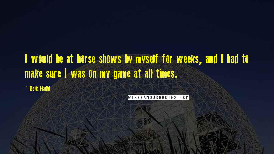 Bella Hadid quotes: I would be at horse shows by myself for weeks, and I had to make sure I was on my game at all times. Bella Hadid quotes: I would be at horse shows by myself for weeks, and I had to make sure I was on my game at all times.