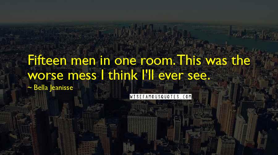 Bella Jeanisse quotes: Fifteen men in one room. This was the worse mess I think I'll ever see.