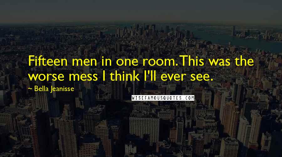 Bella Jeanisse quotes: Fifteen men in one room. This was the worse mess I think I'll ever see. Bella Jeanisse quotes: Fifteen men in one room. This was the worse mess I think I'll ever see.