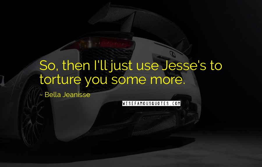 Bella Jeanisse quotes: So, then I'll just use Jesse's to torture you some more.