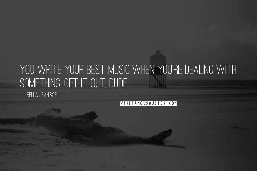 Bella Jeanisse quotes: You write your best music when you're dealing with something. Get it out, dude.