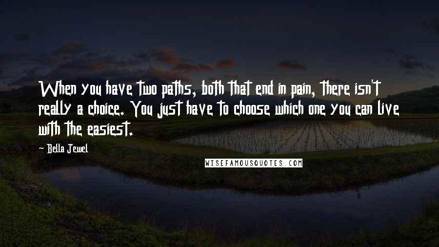 Bella Jewel quotes: When you have two paths, both that end in pain, there isn't really a choice. You just have to choose which one you can live with the easiest. Bella Jewel quotes: When you have two paths, both that end in pain, there isn't really a choice. You just have to choose which one you can live with the easiest.