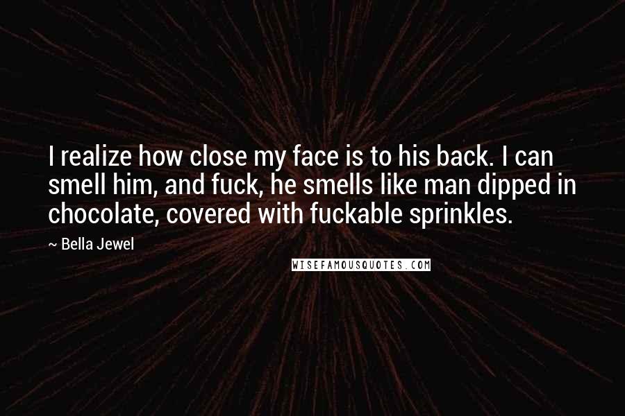 Bella Jewel quotes: I realize how close my face is to his back. I can smell him, and fuck, he smells like man dipped in chocolate, covered with fuckable sprinkles. Bella Jewel quotes: I realize how close my face is to his back. I can smell him, and fuck, he smells like man dipped in chocolate, covered with fuckable sprinkles.