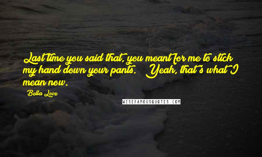 Bella Love quotes: Last time you said that, you meant for me to stick my hand down your pants." "Yeah, that's what I mean now. Bella Love quotes: Last time you said that, you meant for me to stick my hand down your pants." "Yeah, that's what I mean now.
