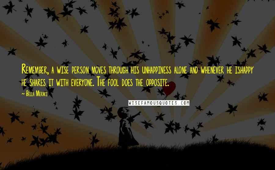 Bella Meraki quotes: Remember, a wise person moves through his unhappiness alone and whenever he ishappy he shares it with everyone. The fool does the opposite. Bella Meraki quotes: Remember, a wise person moves through his unhappiness alone and whenever he ishappy he shares it with everyone. The fool does the opposite.