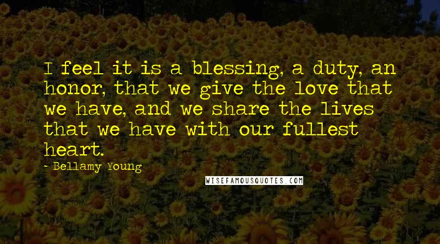 Bellamy Young quotes: I feel it is a blessing, a duty, an honor, that we give the love that we have, and we share the lives that we have with our fullest heart.