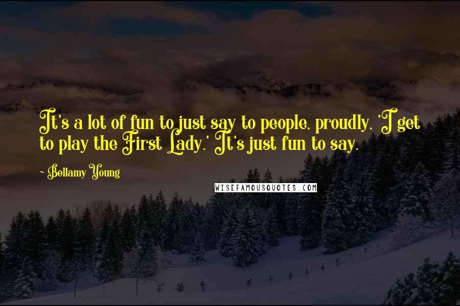 Bellamy Young quotes: It's a lot of fun to just say to people, proudly, 'I get to play the First Lady.' It's just fun to say.