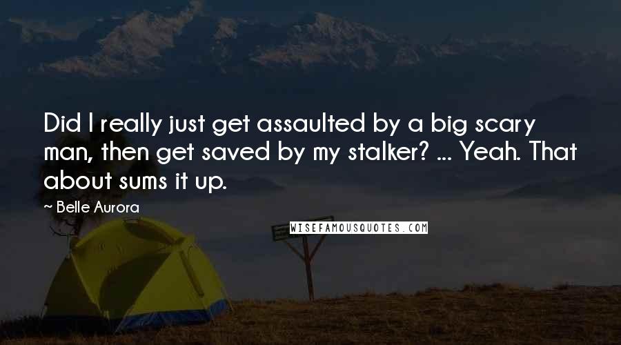 Belle Aurora quotes: Did I really just get assaulted by a big scary man, then get saved by my stalker? ... Yeah. That about sums it up.