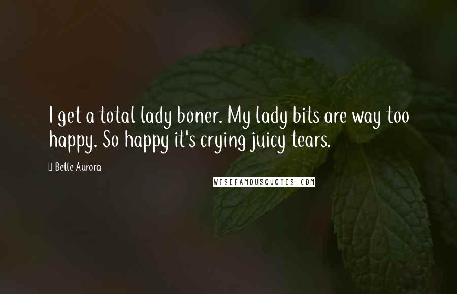 Belle Aurora quotes: I get a total lady boner. My lady bits are way too happy. So happy it's crying juicy tears.
