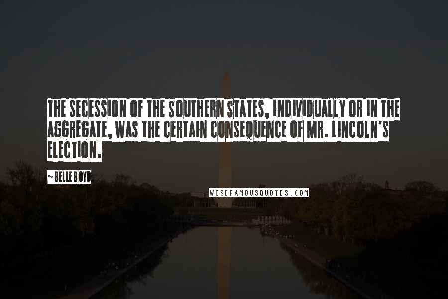 Belle Boyd quotes: The secession of the Southern States, individually or in the aggregate, was the certain consequence of Mr. Lincoln's election.