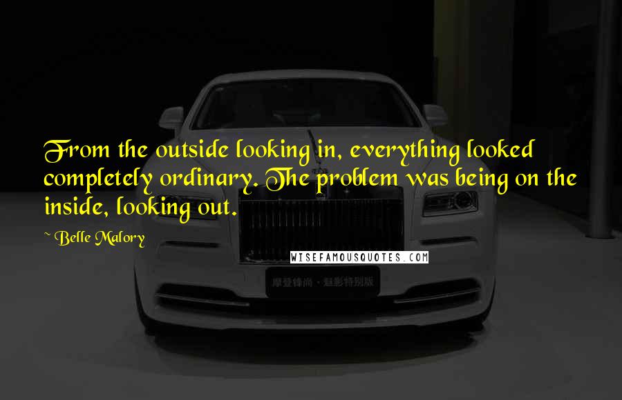 Belle Malory quotes: From the outside looking in, everything looked completely ordinary. The problem was being on the inside, looking out.