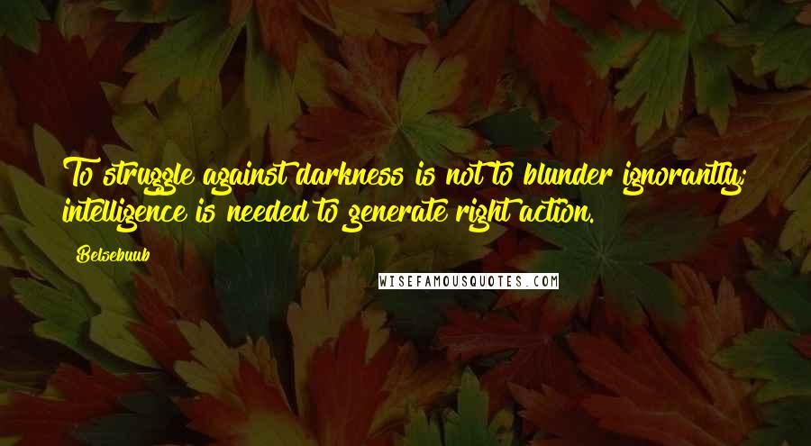 Belsebuub quotes: To struggle against darkness is not to blunder ignorantly; intelligence is needed to generate right action.