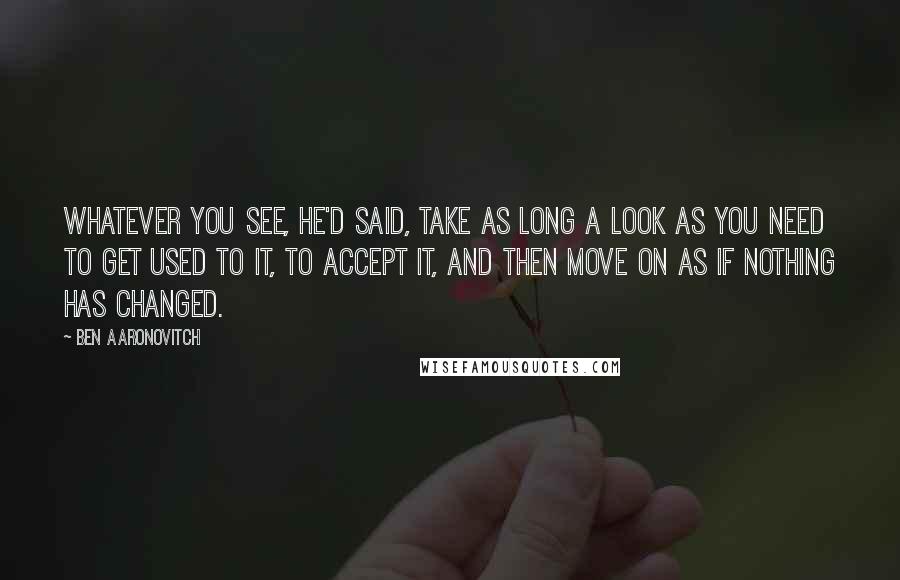 Ben Aaronovitch quotes: Whatever you see, he'd said, take as long a look as you need to get used to it, to accept it, and then move on as if nothing has changed.