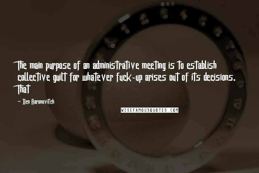 Ben Aaronovitch quotes: The main purpose of an administrative meeting is to establish collective guilt for whatever fuck-up arises out of its decisions. That