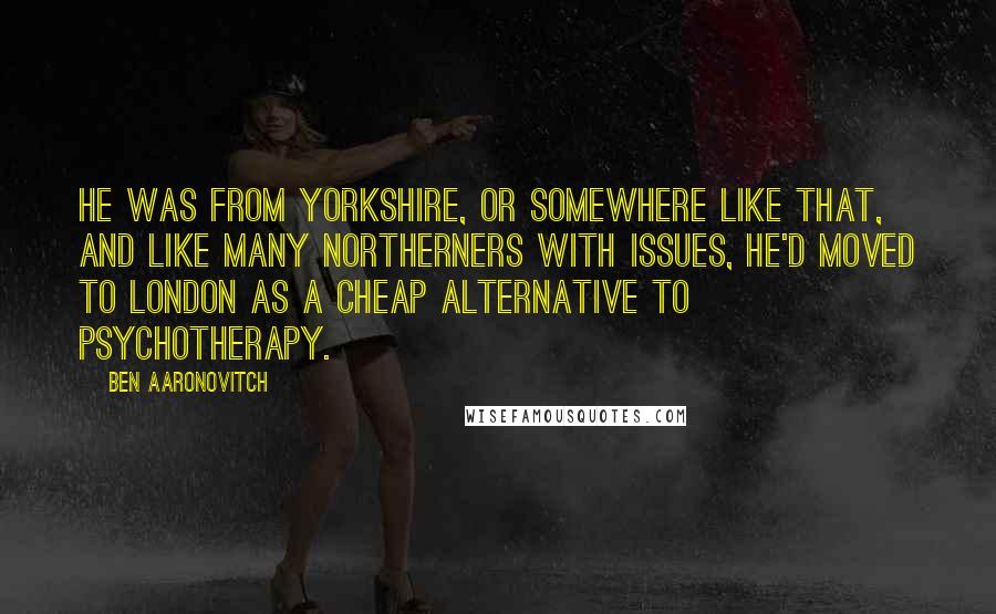 Ben Aaronovitch quotes: He was from Yorkshire, or somewhere like that, and like many Northerners with issues, he'd moved to London as a cheap alternative to psychotherapy.