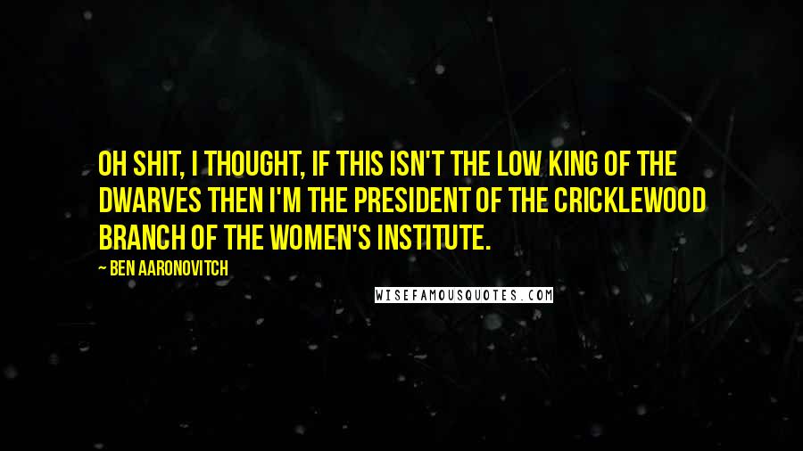 Ben Aaronovitch quotes: Oh shit, I thought, if this isn't the Low King of the Dwarves then I'm the President of the Cricklewood Branch of the Women's Institute.