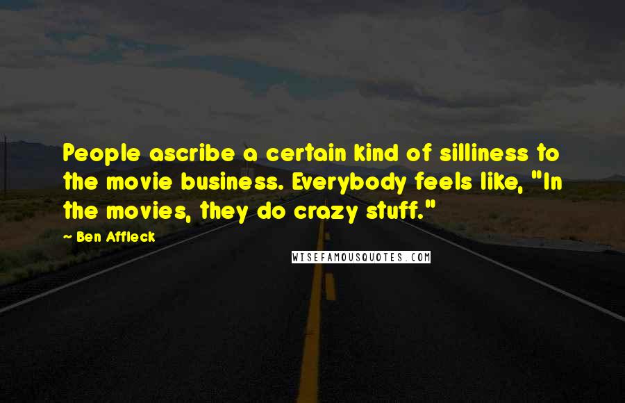 Ben Affleck quotes: People ascribe a certain kind of silliness to the movie business. Everybody feels like, "In the movies, they do crazy stuff."