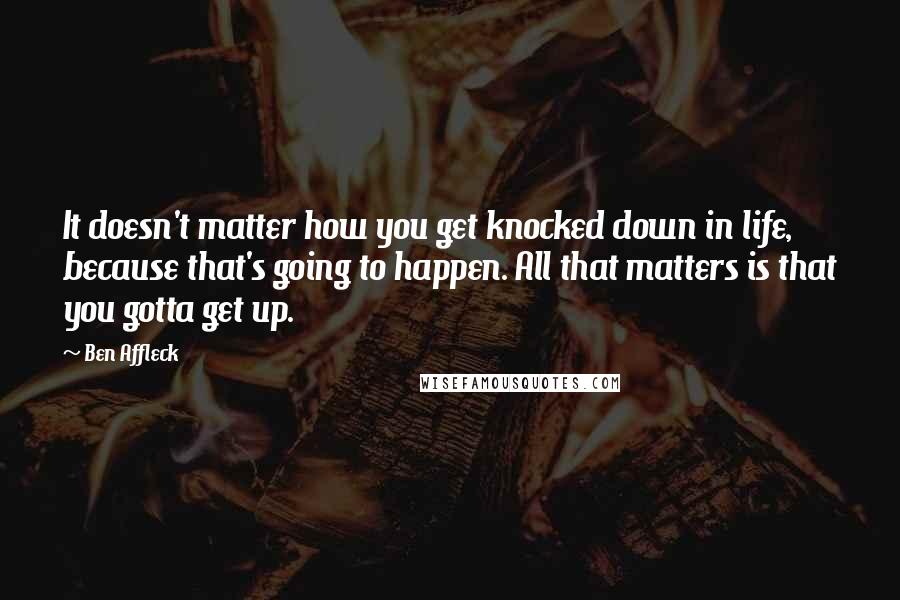 Ben Affleck quotes: It doesn't matter how you get knocked down in life, because that's going to happen. All that matters is that you gotta get up.