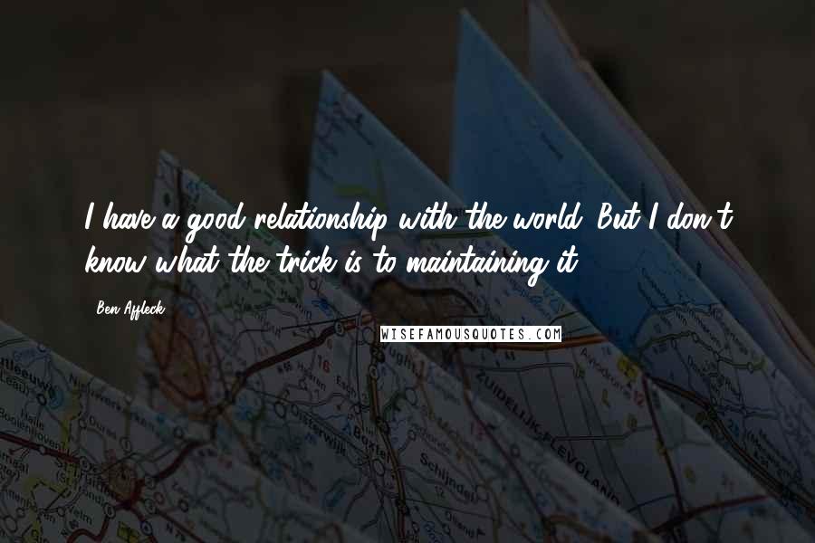 Ben Affleck quotes: I have a good relationship with the world. But I don't know what the trick is to maintaining it.