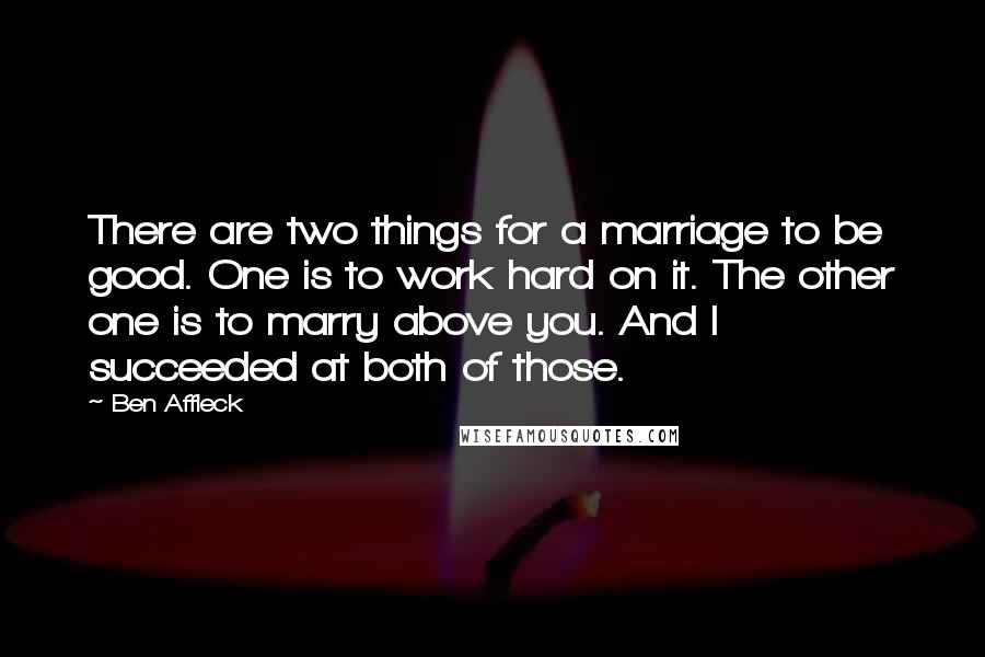 Ben Affleck quotes: There are two things for a marriage to be good. One is to work hard on it. The other one is to marry above you. And I succeeded at both